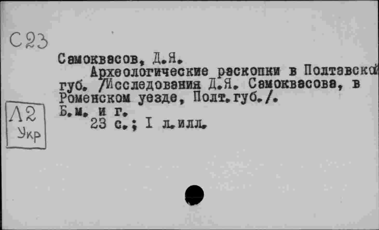 ﻿Л2
Самоквасов, Д.Я.
Археологические раскопки в Полтаве губ. /Исследования Д.Я. Сэмоквасове, в Ромейском уезде, Полт.губ./.
Б. м. и г.
23 с.; I л.илл.